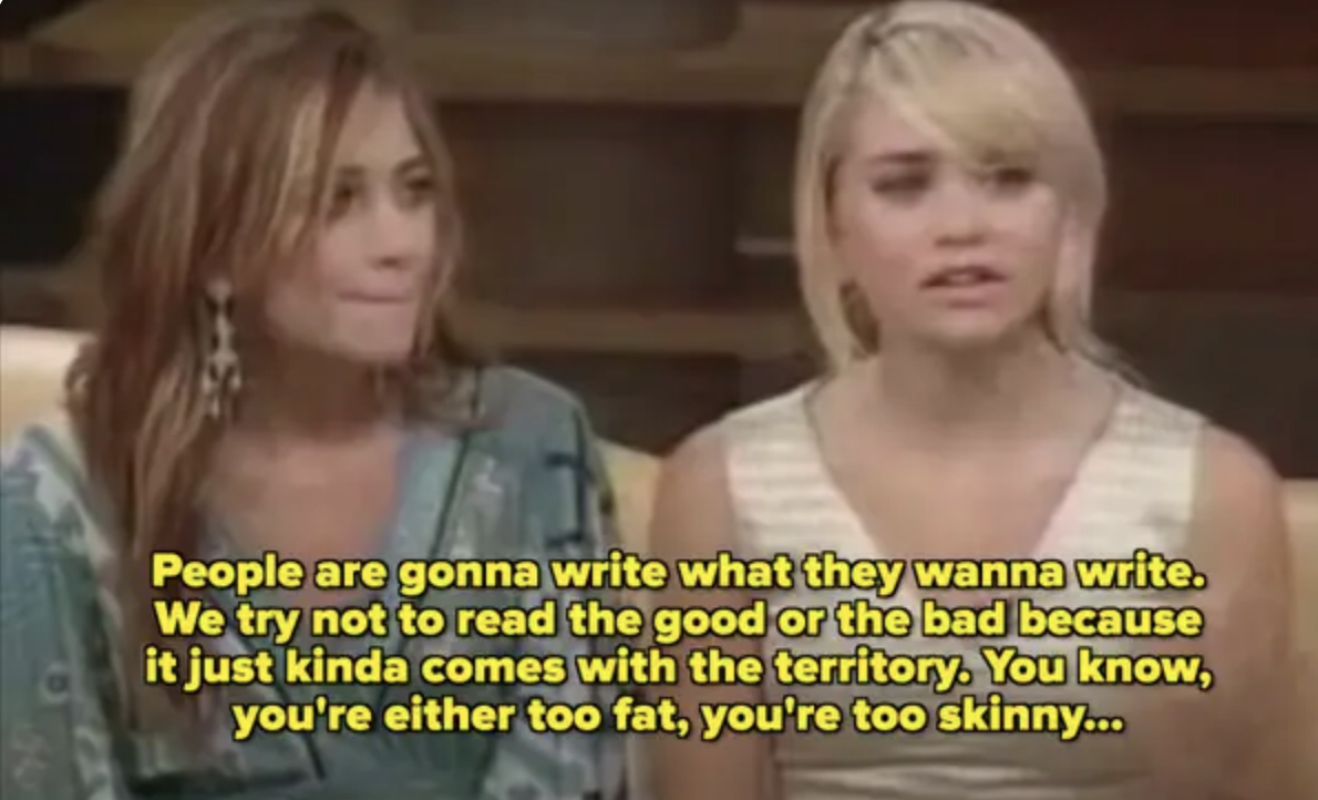 Mary-Kate and Ashley sitting together. Ashley sais, "People are gonna write what they wanna write. We try not to read the good or the bad because it just kinda comes with the territory. You know, you’re either too fat, you’re too skinny…"