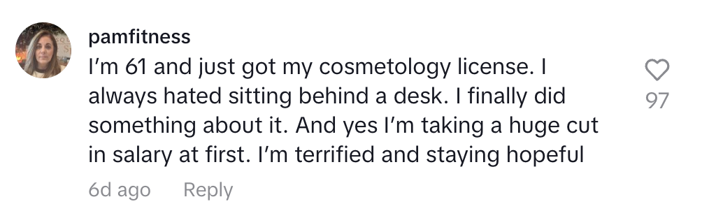 Comment from pamfitness: "I'm 61 and just got my cosmetology license. I always hated sitting behind a desk. I finally did something about it. And yes I'm taking a huge cut in salary at first. I'm terrified and staying hopeful"