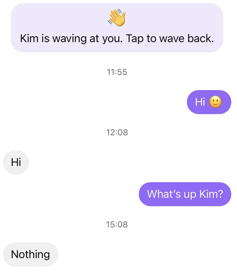A chat with messages: &quot;Kim is waving at you. Tap to wave back.&quot; followed by &quot;Hi&quot; with a smiley face, &quot;Hi,&quot; &quot;What's up Kim?&quot; and &quot;Nothing.&quot;