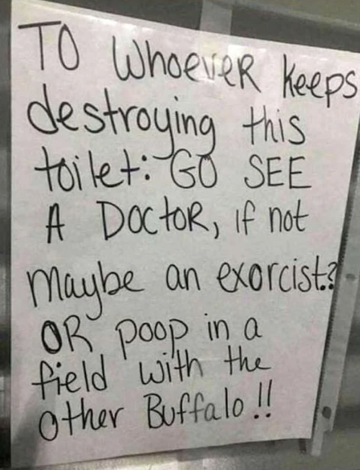 Sign taped to a wall reads: "To whoever keeps destroying this toilet: GO SEE A Doctor, if not Maybe an exorcist? OR poop in a field with the Other Buffalo!!"