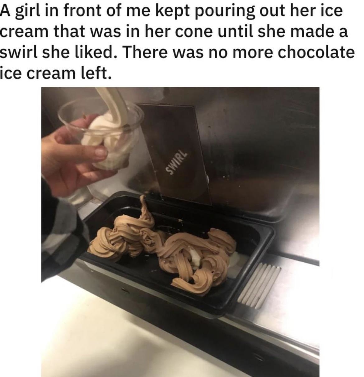 A girl in front of me kept pouring out her ice cream until she made a swirl she liked. There was no more chocolate ice cream left