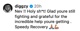 diggzy: "Nev!! Holy sh*t! Glad you're still fighting and grateful for the incredible help you're getting. Speedy Recovery" ??