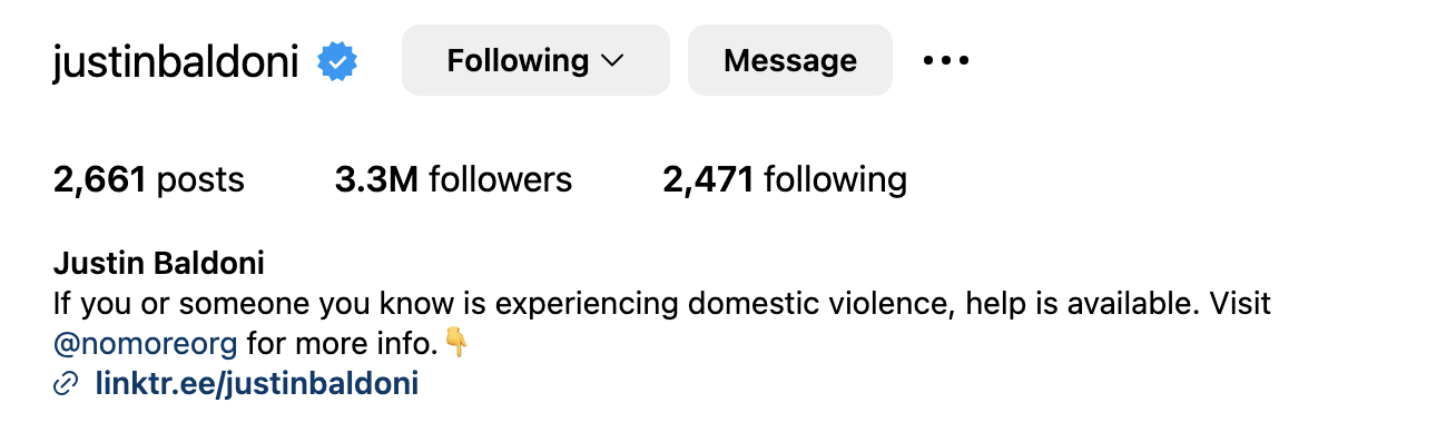 Justin Baldoniβs Instagram bio with 2,661 posts, 3.3M followers, 2,471 following. Bio advocates for domestic violence help at @nomoreorg and linktr.ee/justinbaldoni