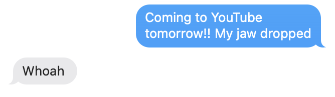 Text exchange with first bubble saying: &quot;Coming to YouTube tomorrow!! My jaw dropped&quot; and second bubble responding: &quot;Whoah&quot;