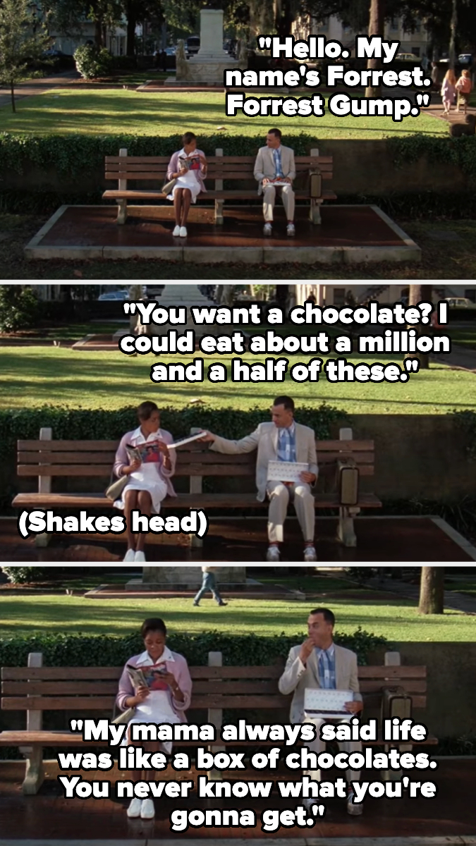 Forrest Gump sits on a bench offering chocolates and talking to a man. Quotes: "Hello. My name's Forrest. Forrest Gump." "You want a chocolate?" "My mama always said life was like a box of chocolates…"
