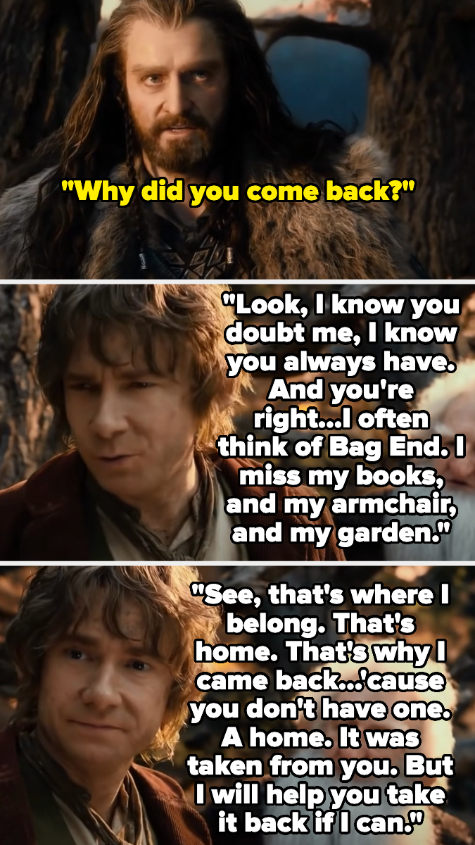 Thorin Oakenshield asking Bilbo Baggins "Why did you come back?" Bilbo responds with a heartfelt speech about home and Bag End