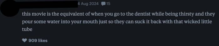 A review by Lucia on 14 Aug 2024: "This movie is the equivalent of when you go to the dentist while being thirsty and they pour some water into your mouth just so they can suck it back with that wicked little tube." The review has 909 likes