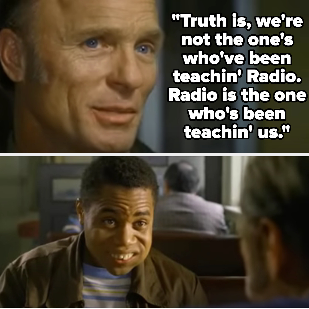 Top: Ed Harris. Bottom: Cuba Gooding Jr. Text: &quot;Truth is, we're not the one's who've been teachin' Radio. Radio is the one who's been teachin' us.&quot;