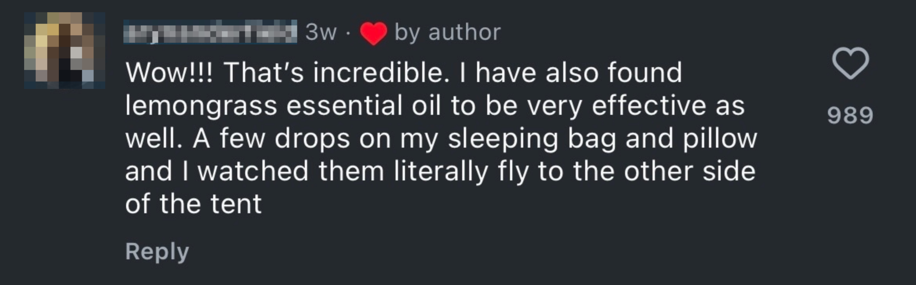 Comment: "Wow!!! That’s incredible. I have also found lemongrass essential oil to be very effective as well. A few drops on my sleeping bag and pillow and I watched them literally fly to the other side of the tent."