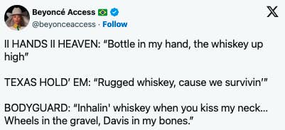 Beyoncé Access tweet reads: 1. II HANDS II HEAVEN: &quot;Bottle in my hand, the whiskey up high&quot;2. TEXAS HOLD' EM: &quot;Rugged whiskey, cause we survivin'&quot;3. BODYGUARD: &quot;Inhalin' whiskey when you kiss my neck&hellip; Wheels in the gravel, Davis in my bones&quot;