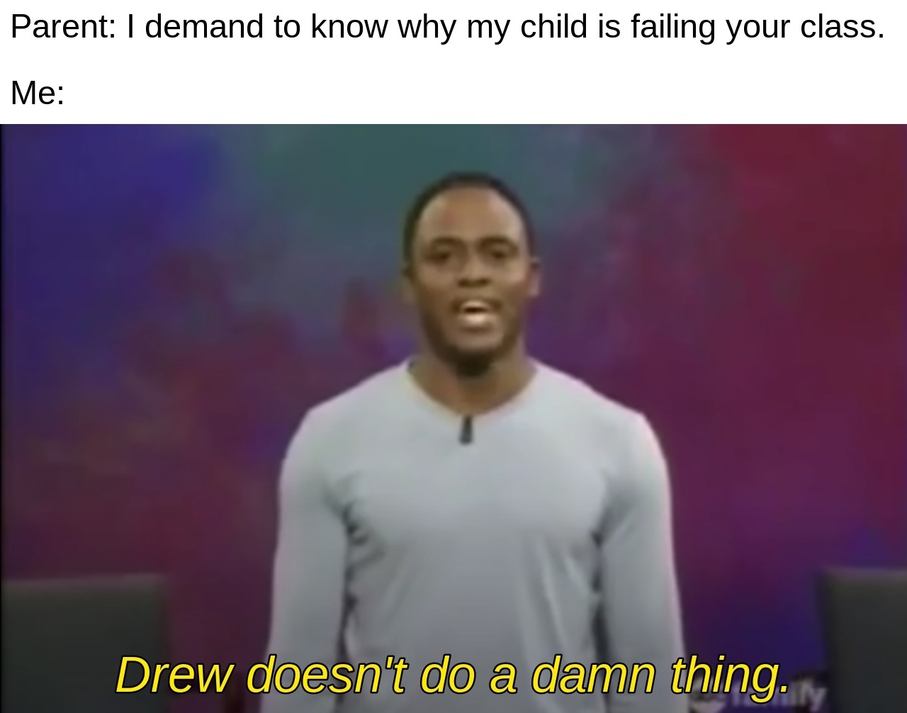 A meme featuring a scene from &quot;Whose Line Is It Anyway?&quot; with Wayne Brady. Text reads: Parent: I demand to know why my child is failing your class. Me: Drew doesn&#x27;t do a damn thing