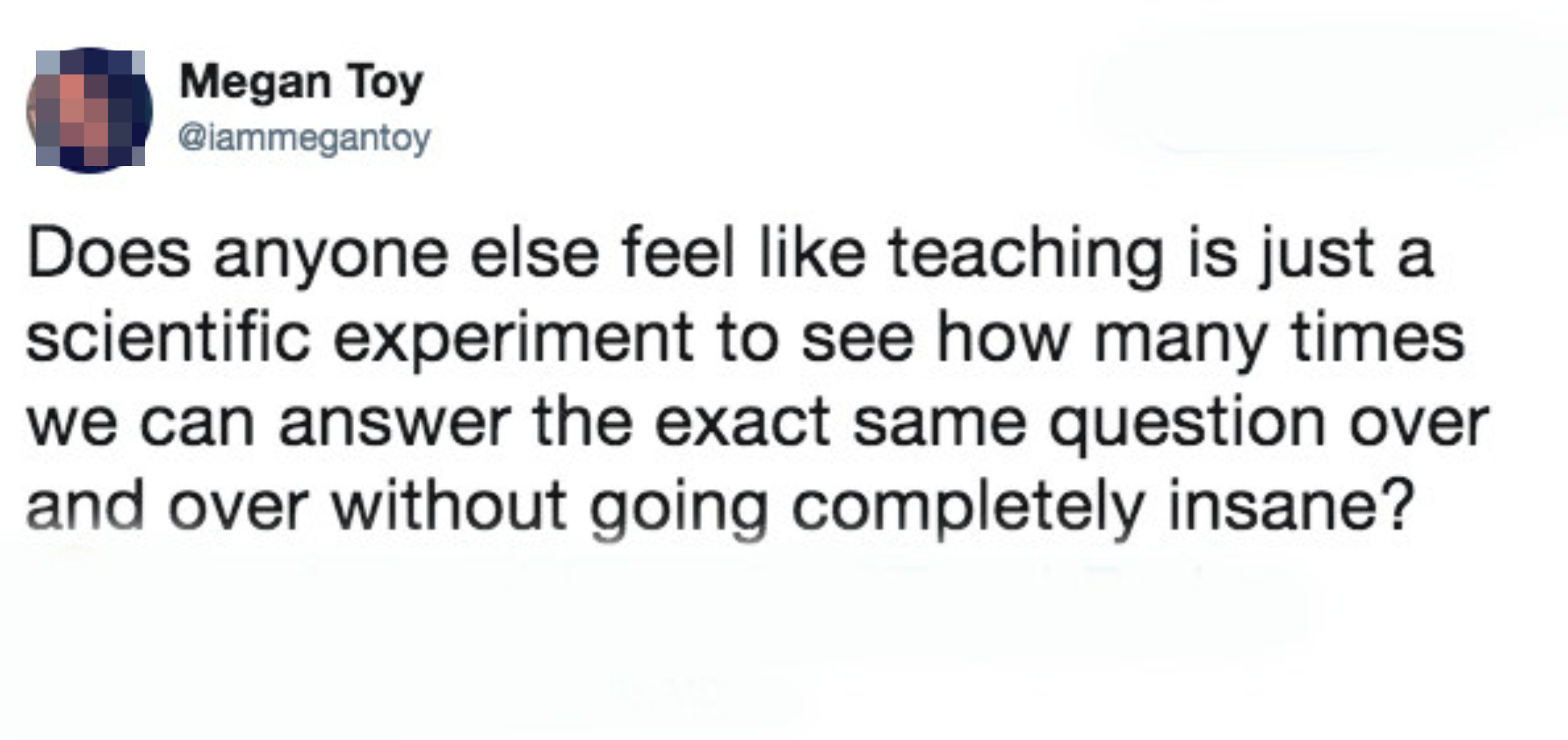 Tweet from Megan Toy (@iammegantoy) that reads: &quot;Does anyone else feel like teaching is just a scientific experiment to see how many times we can answer the exact same question over and over without going completely insane?&quot;