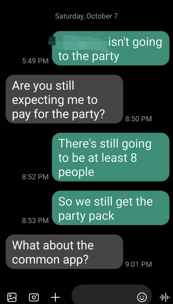 Text conversation: Person 1 isn't going to the party. Are you still expecting me to pay for the party? There's still going to be at least 8 people, so we still get the party pack. What about the common app?