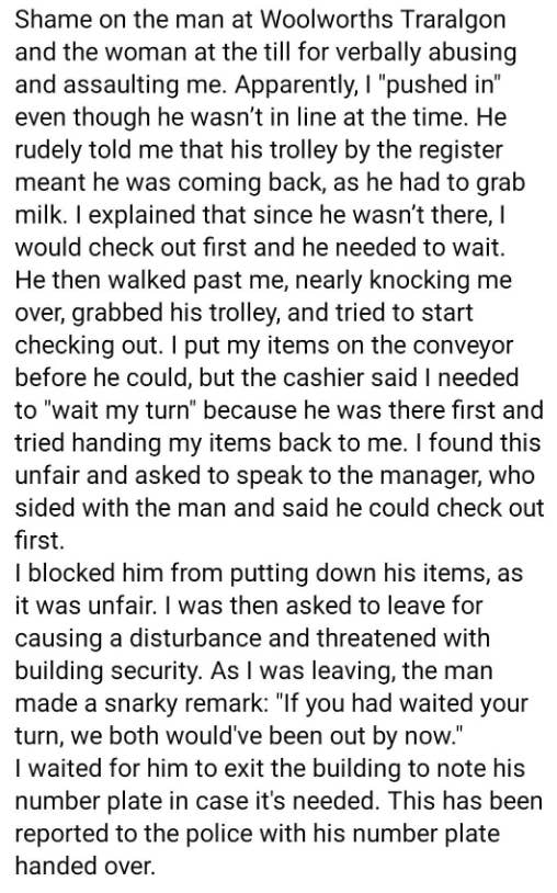 Summary of text: The writer describes an incident at Woolworths Traralgon where they were verbally abused and assaulted while trying to check out. They report this to the police