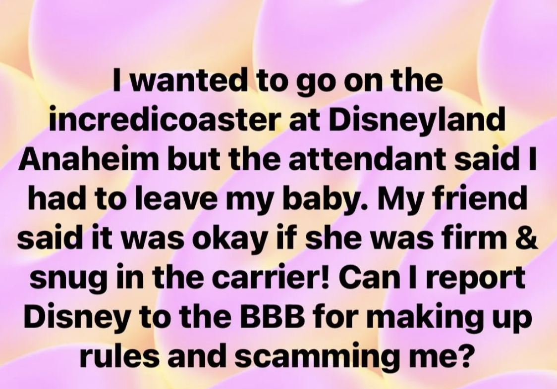 Text reads, &quot;I wanted to go on the Incredicoaster at Disneyland Anaheim but the attendant said I had to leave my baby. My friend said it was okay if she was firm &amp;amp; snug in the carrier! Can I report Disney to the BBB for making up rules and scamming me?&quot;