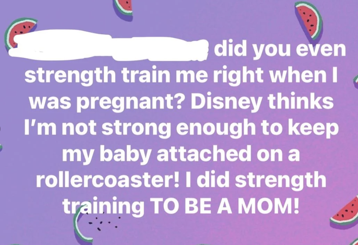 Text on the image states: &quot;Did you even strength train me right when I was pregnant? Disney thinks I'm not strong enough to keep my baby attached on a rollercoaster! I did strength training TO BE A MOM!&quot;
