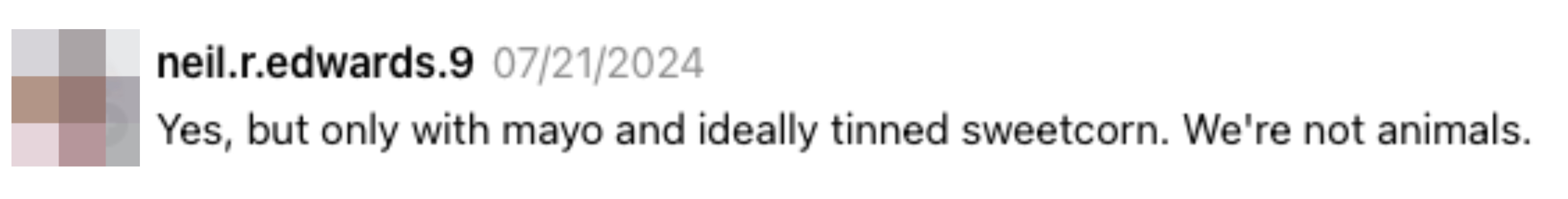 Comment by neil.edwards.9 from 07/21/2024: &quot;Yes, but only with mayo and ideally tinned sweetcorn. We're not animals&quot;