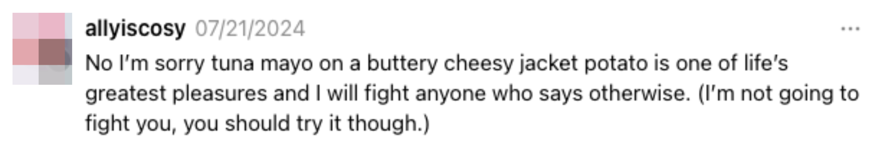 A tweet by allyiscosy from 07/21/2024 stating, &quot;No I'm sorry tuna mayo on a buttery cheesy jacket potato is one of life's greatest pleasures and I will fight anyone who says otherwise&quot;