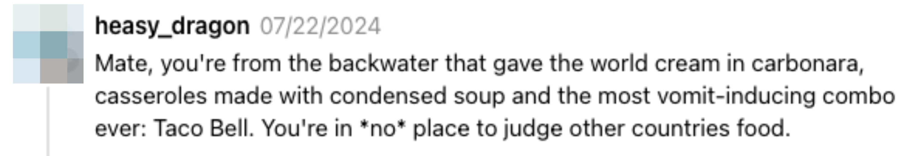 Comment by heasy_dragon: &quot;Mate, you're from the backwater that gave the world cream in carbonara, casseroles made with condensed soup and the most vomit-inducing combo ever: Taco Bell. You're in <em>no</em> place to judge other countries' food&quot;