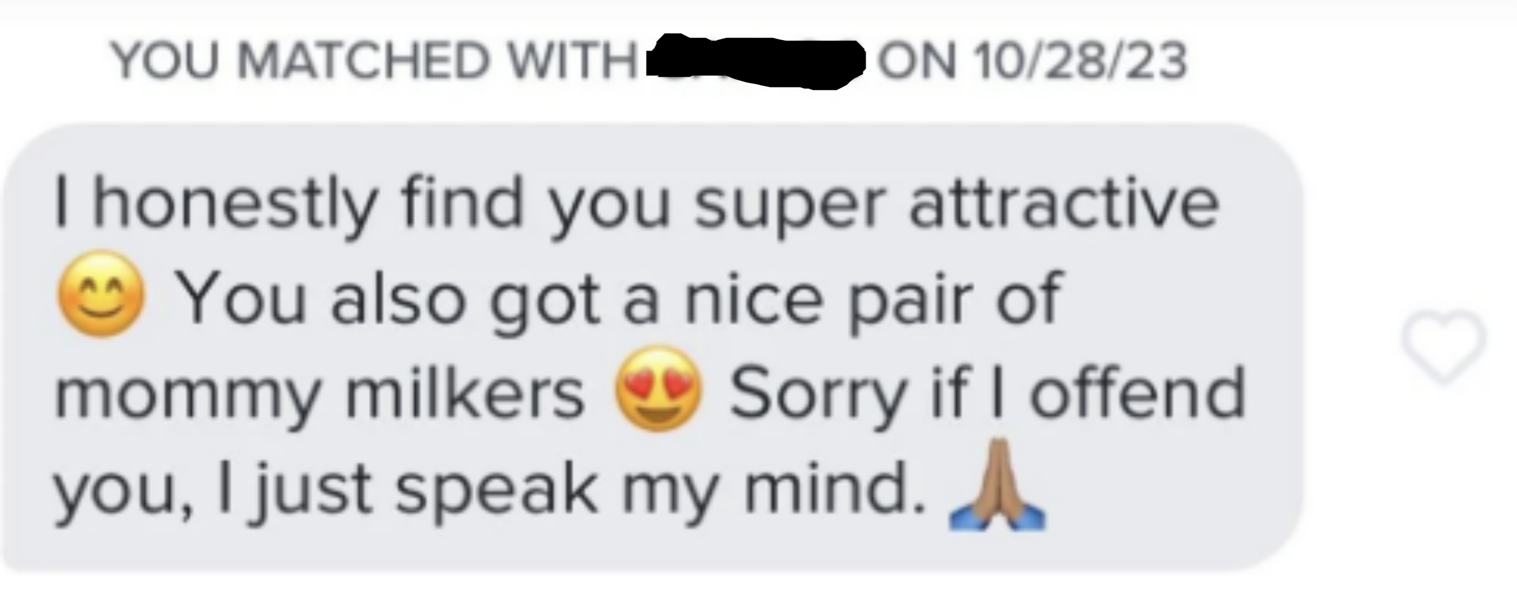 Message from Carlos matched on 10/28/23: &quot;I honestly find you super attractive ? You also got a nice pair of mommy milkers ? Sorry if I offend you, I just speak my mind. ?&quot;