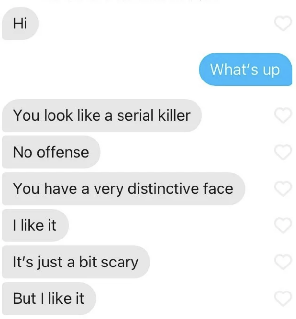 A text conversation where one person says, &quot;What's up&quot; and the other replies, &quot;You look like a serial killer, no offense. You have a very distinctive face. I like it. It's just a bit scary, but I like it.&quot;