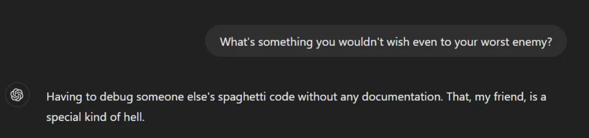 Text: "What's something you wouldn't wish even to your worst enemy?"Response: "Having to debug someone else's spaghetti code without any documentation. That, my friend, is a special kind of hell."