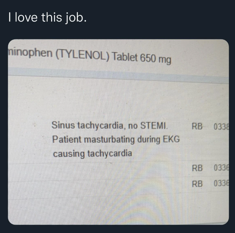 Medical report humor: "I love this job." Sinus tachycardia, no STEMI. Patient masturbating during EKG causing tachycardia. Tylenol 650 mg