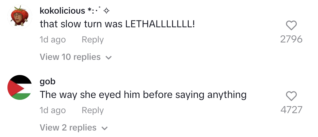 Two TikTok comments. First: &quot;that slow turn was LETHALLLLLL!&quot; from kokolicious ✧* Second: &quot;The way she eyed him before saying anything&quot; from gob