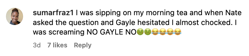 A comment by sumarfraz1: "I was sipping on my morning tea and when Nate asked the question and Gayle hesitated I almost choked. I was screaming NO GAYLE NO" with two sick emojis and four crying-laughing emojis