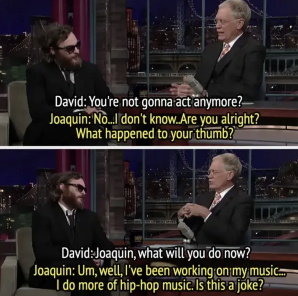 Joaquin Phoenix and David Letterman on a talk show. David asks Joaquin if he will act again and what he will do next. Joaquin mentions working on hip-hop music