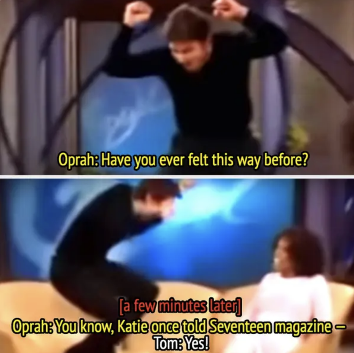 Top image: Tom Cruise enthusiastically jumping on Oprah Winfrey&#x27;s couch. Oprah: Have you ever felt this way before? Bottom image: Tom Cruise and Oprah talking; Oprah: You know, Katie once told Seventeen magazine—. Tom: Yes!