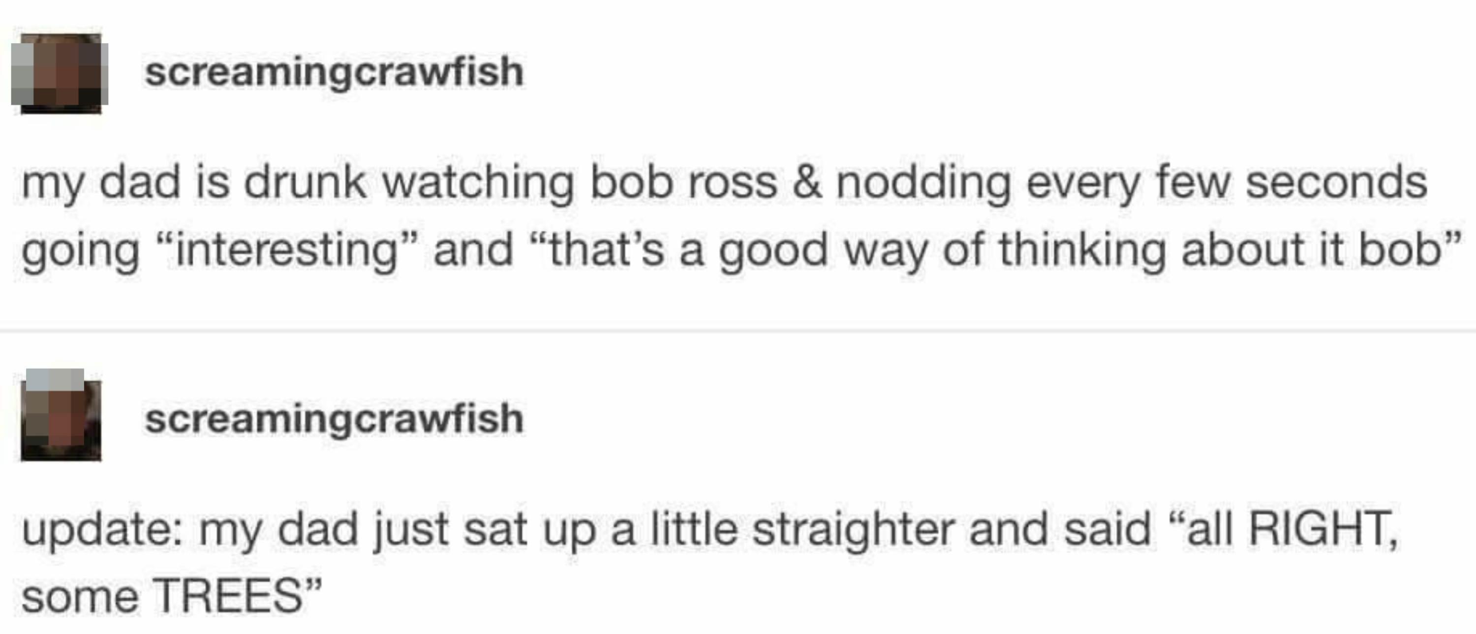 Text post by screamingcrawfish: "My dad is drunk watching Bob Ross &amp;amp; nodding every few seconds going 'interesting' and 'that's a good way of thinking about it Bob'. Update: my dad just sat up a little straighter and said 'all RIGHT, some TREES'."