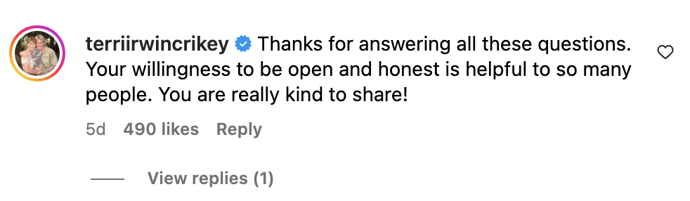 Comment from Terri Irwin: "Thanks for answering all these questions. Your willingness to be open and honest is helpful to so many people. You are really kind to share!"