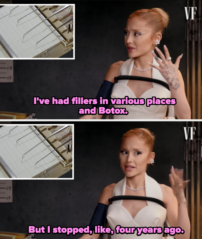 Ariana Grande in an interview with Vanity Fair, discussing previously having fillers and Botox but stopping around four years ago