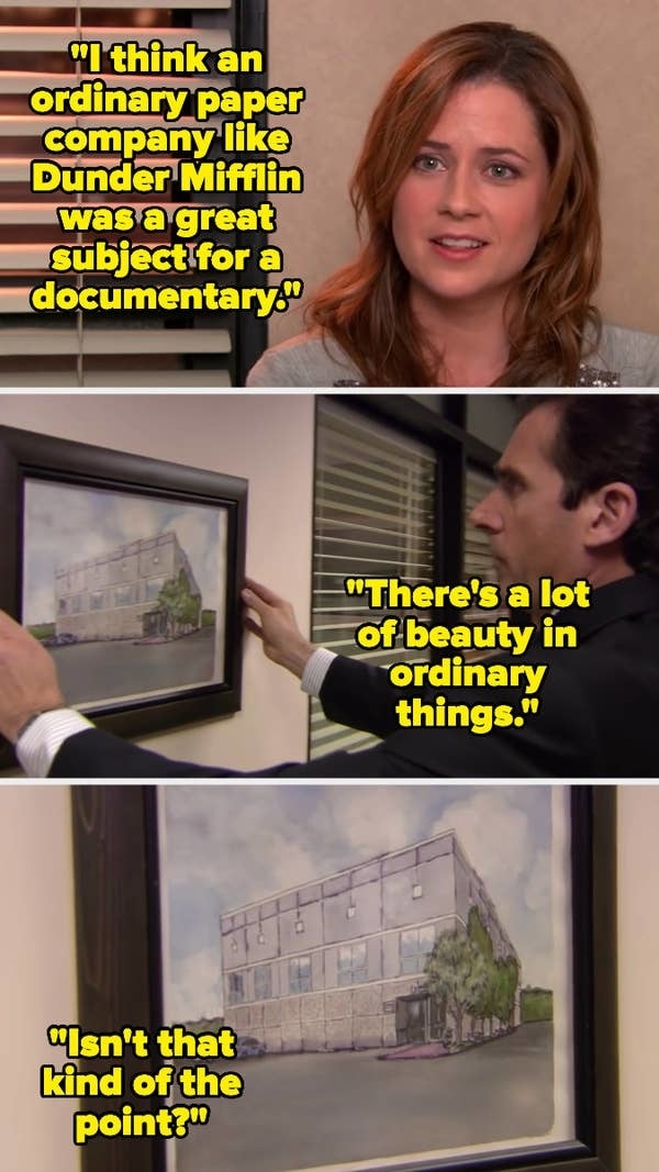 Pam Beesly says, "I think an ordinary paper company like Dunder Mifflin was a great subject for a documentary." Michael Scott points to a painting and replies, "There's a lot of beauty in ordinary things." Pam says, "Isn't that kind of the point?"