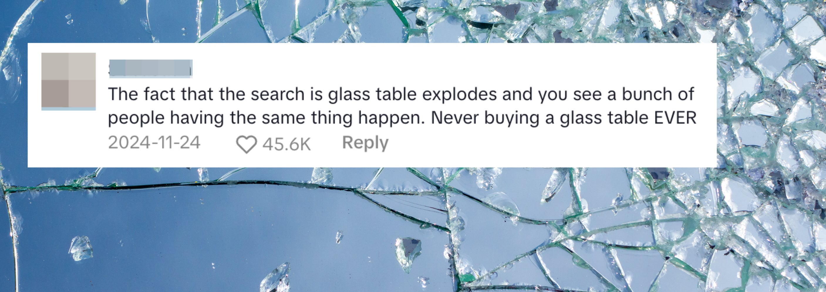 Shattered glass fragments. Comment reads: &quot;The fact that the search is glass table explodes and you see a bunch of people having the same thing happen. Never buying a glass table EVER&quot;