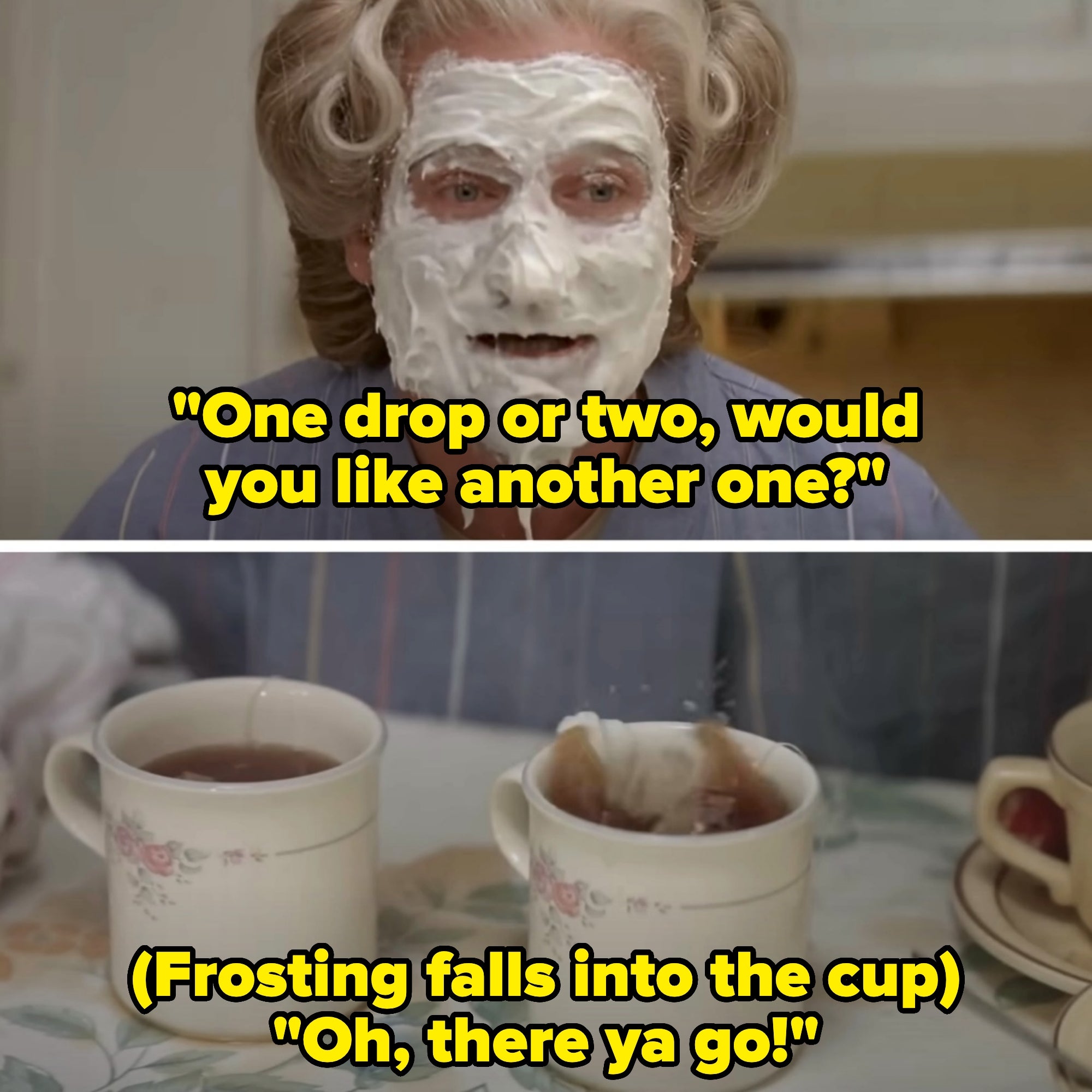 Mrs. Doubtfire asks if Mrs. Sellner wants more sugar in her tea; a drop from her frosting face mask falls in and she says "oh, there ya go!"