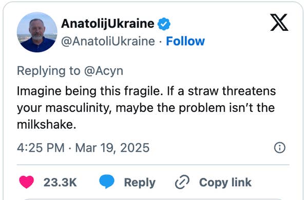Tweet by AnatolijUkraine: &quot;Imagine being this fragile. If a straw threatens your masculinity, maybe the problem isn’t the milkshake.&quot; Dated March 19, 2025