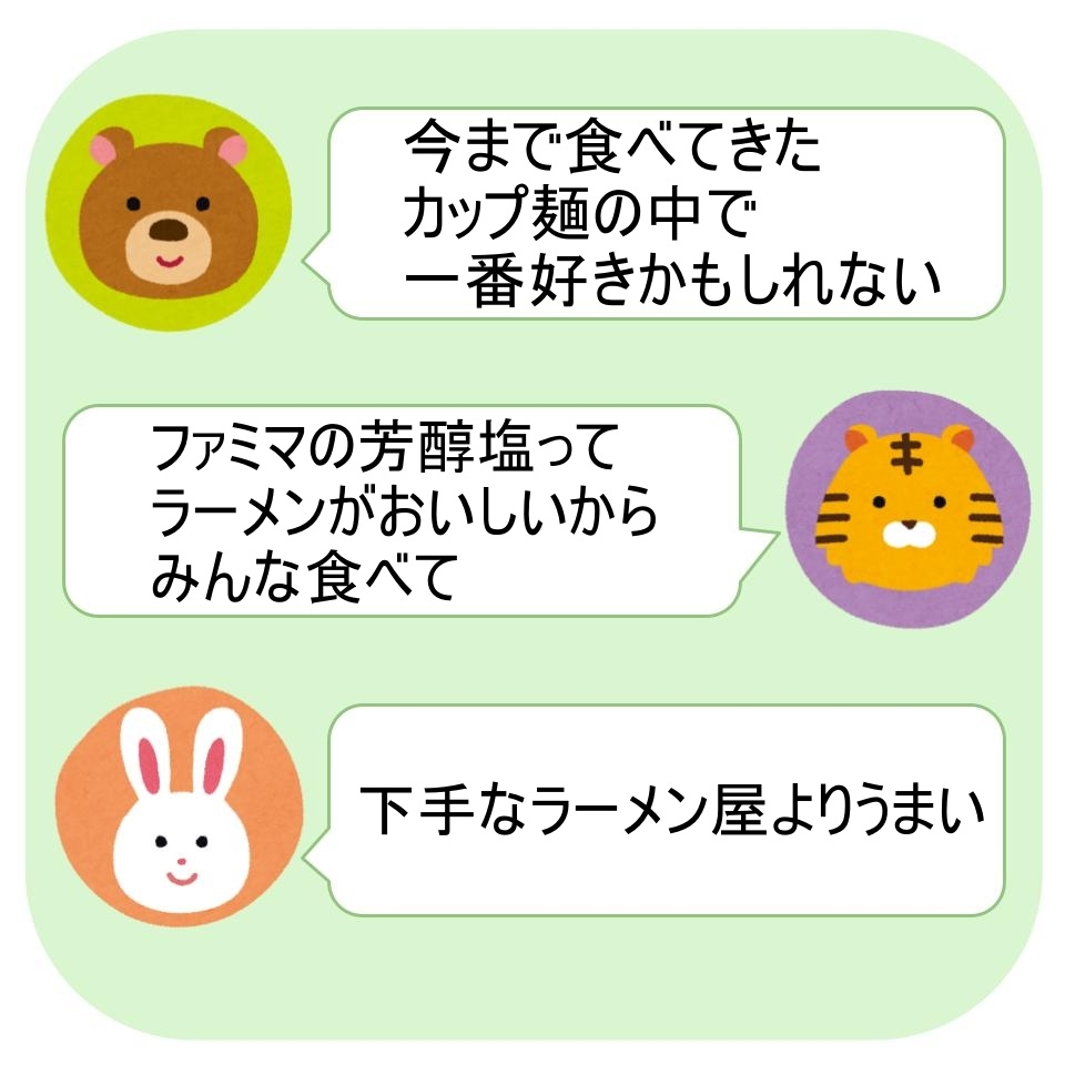 クマ:カップ麺の中で一番好きかも。トラ:ファミマの芳醇塩ラーメンはおいしい。ウサギ:下手なラーメン屋よりうまい。