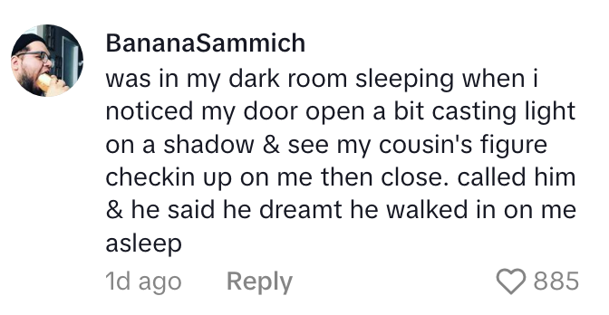 A person recounts a spooky experience where they saw a shadow, called their cousin, who claimed to have dreamt the same scene