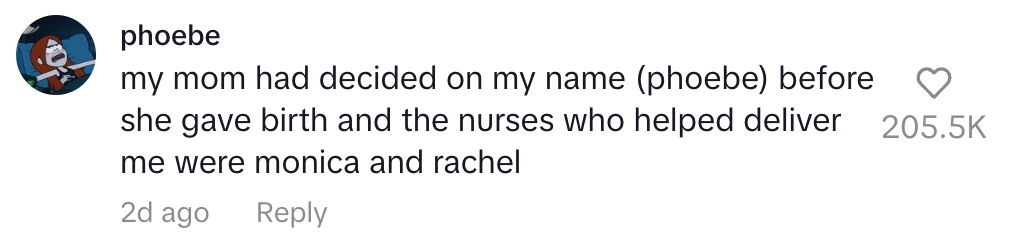 My mom had decided on my name (phoebe) before she gave birth and the nurses who helped deliver me were monica and rachel