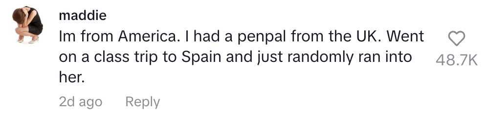 I'm from America. I had a penpal from the UK. Went on a class trip to Spain and just randomly ran into her
