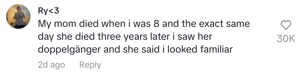 My mom died when I was 8 and the exact day she died 3 years later I saw her doppelganger and she said I looked familiar