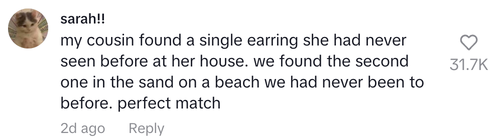 my cousin found a single earring she had never seen before at her house. we found the perfect match in the sand on a beach we had never been to before