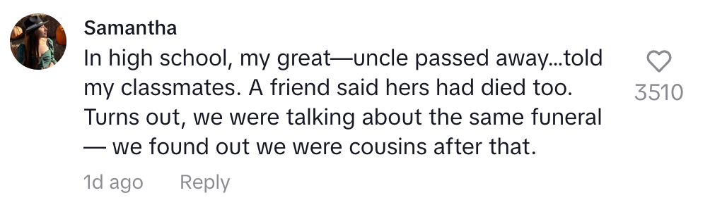 In high school my great uncle passed away. a friend said hers had died too. turns out we were talking about the same funeral and found out we were cousins