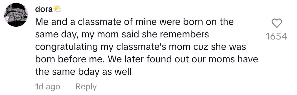 Me and a classmate were born on the same day. We later found out our moms have the same birthday as well