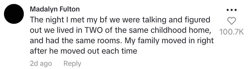 the night I met my boyfriend we figured out we'd lived in two of the same childhood homes and had the same rooms. my family moved in right after he moved out each time