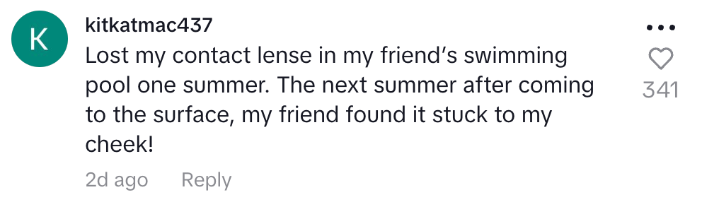 Lost my contact lens in my friend's pool one summer. the next summer after coming to the surface my friend found it stuck to my cheek