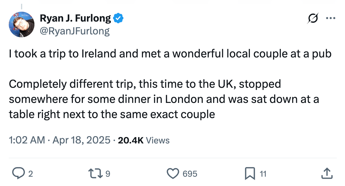 I took a trip to Ireland and met a wonderful local couple at a pub. On a completely different trip I stopped for dinner in London and was sat right next to the same exact couple