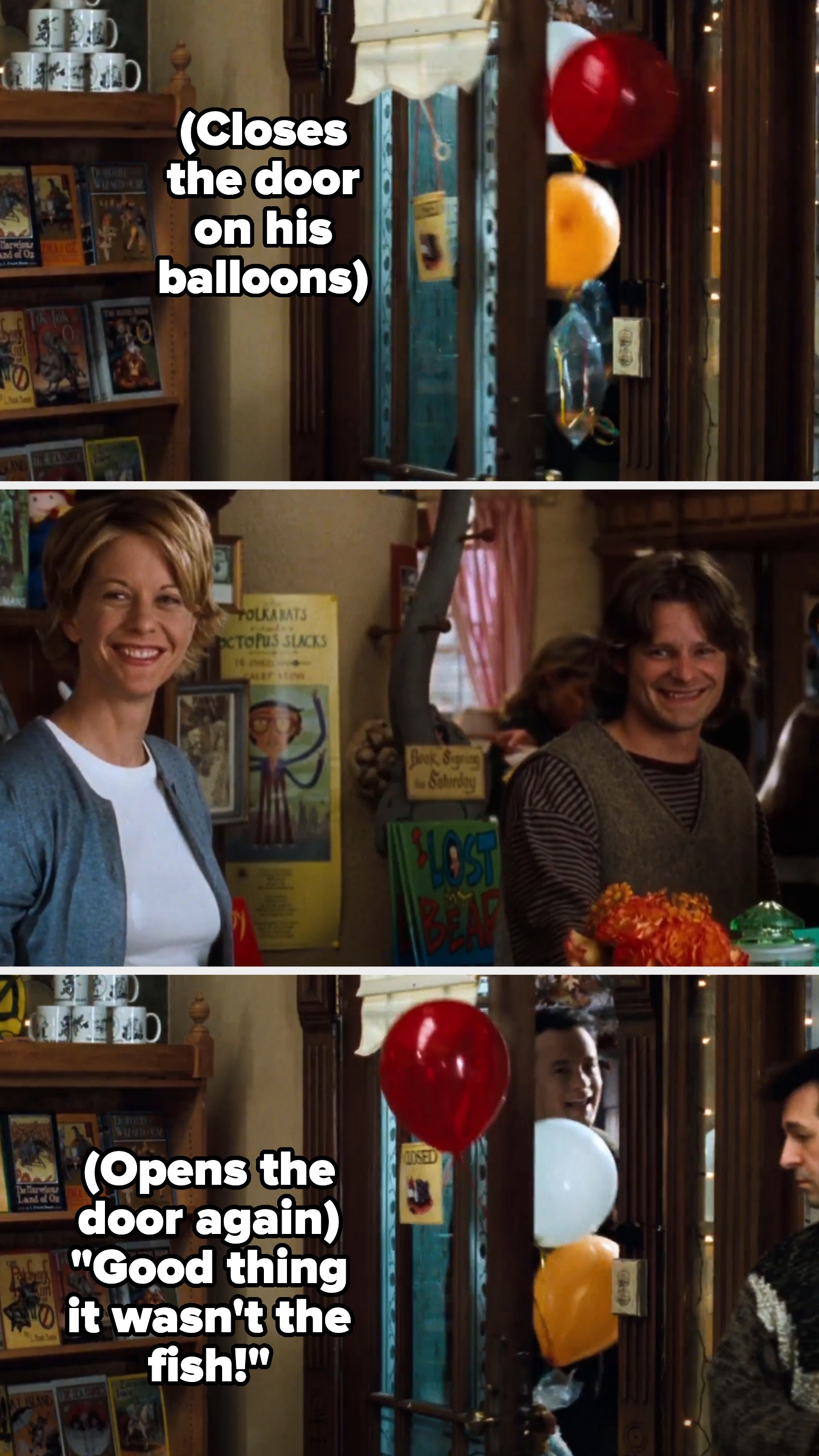 Hanks' character closes the door on a balloon he's holding, then opens it and says &quot;good thing it wasn't the fish!&quot;